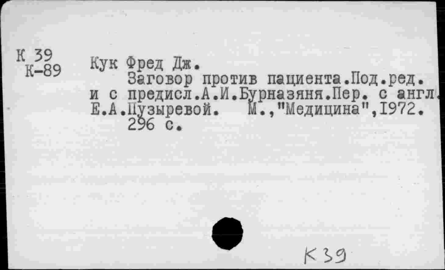 ﻿К 59 К-89	Кук Фред Дж. Заговор против пациента.Под.ред. и с предисл.А.И.Бурназяня.Пер. с англ Е.А.Нузыревой. Й./’Медицина”, 1972. 296 С.
